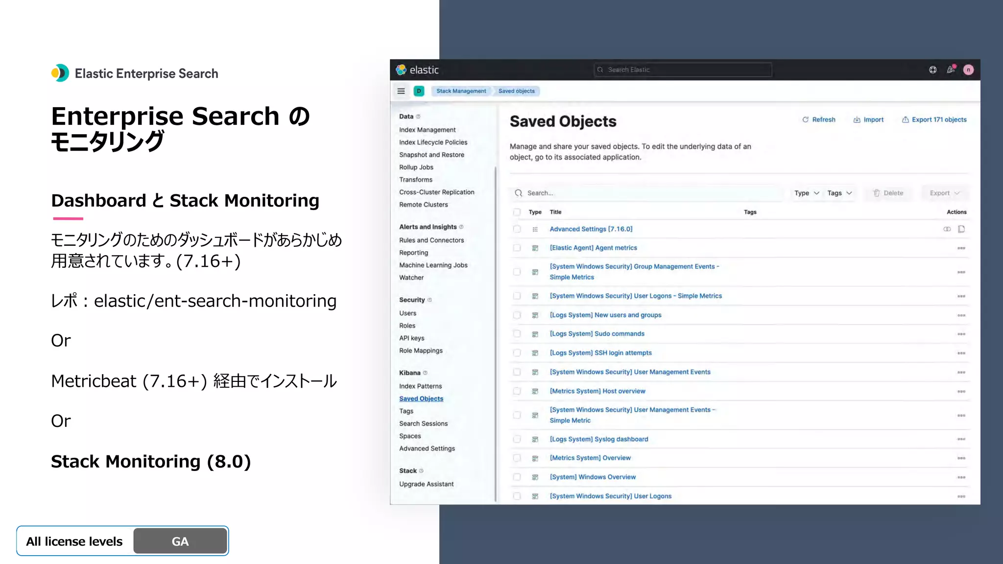 Beta
Platinum
Enterprise
Gold
Standard/Basic Experimental
Enterprise Search の
モニタリング
Dashboard と Stack Monitoring
モニタリングのためのダッシュボードがあらかじめ
⽤意されています。(7.16+)
レポ︓elastic/ent-search-monitoring
Or
Metricbeat (7.16+) 経由でインストール
Or
Stack Monitoring (8.0)
GA
OSS GA
All license levels
 