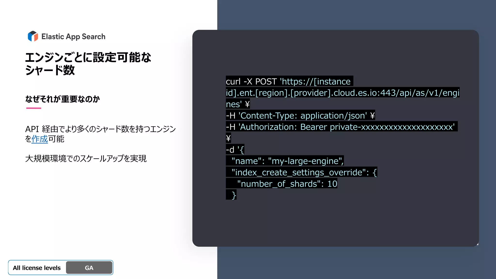 Beta
Platinum
Enterprise
Gold
Standard/Basic Experimental
エンジンごとに設定可能な
シャード数
なぜそれが重要なのか
API 経由でより多くのシャード数を持つエンジン
を作成可能
⼤規模環境でのスケールアップを実現
GA
OSS GA
All license levels
curl -X POST 'https://[instance
id].ent.[region].[provider].cloud.es.io:443/api/as/v1/engi
nes' ¥
-H 'Content-Type: application/json' ¥
-H 'Authorization: Bearer private-xxxxxxxxxxxxxxxxxxxx'
¥
-d '{
"name": "my-large-engine",
"index_create_settings_override": {
"number_of_shards": 10
}
 