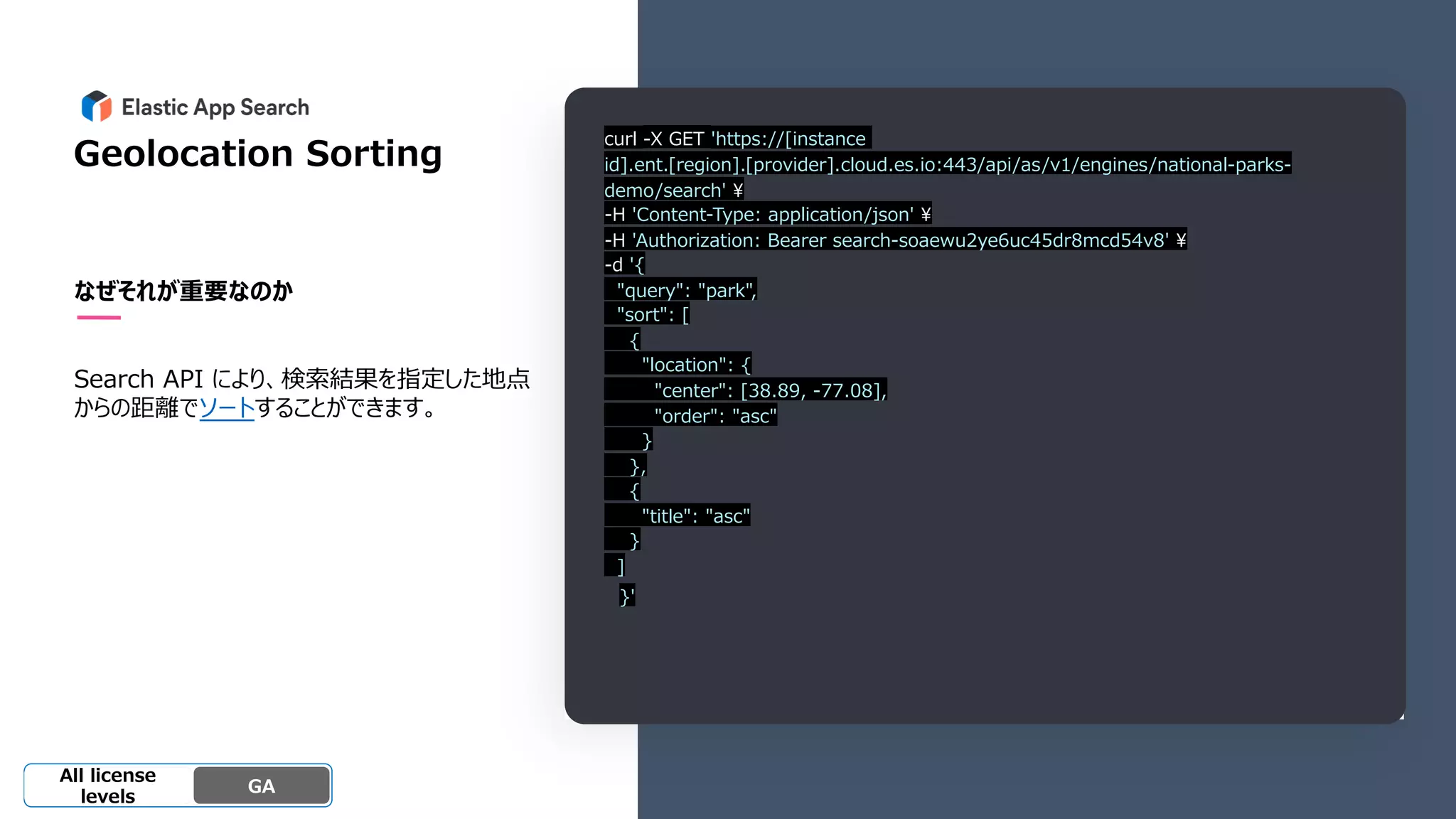Beta
Platinum
Enterprise
Gold
Standard/Basi
c
Experimental
Geolocation Sorting
なぜそれが重要なのか
Search API により、検索結果を指定した地点
からの距離でソートすることができます。
GA
OSS GA
All license
levels
curl -X GET 'https://[instance
id].ent.[region].[provider].cloud.es.io:443/api/as/v1/engines/national-parks-
demo/search' ¥
-H 'Content-Type: application/json' ¥
-H 'Authorization: Bearer search-soaewu2ye6uc45dr8mcd54v8' ¥
-d '{
"query": "park",
"sort": [
{
"location": {
"center": [38.89, -77.08],
"order": "asc"
}
},
{
"title": "asc"
}
]
}'
 