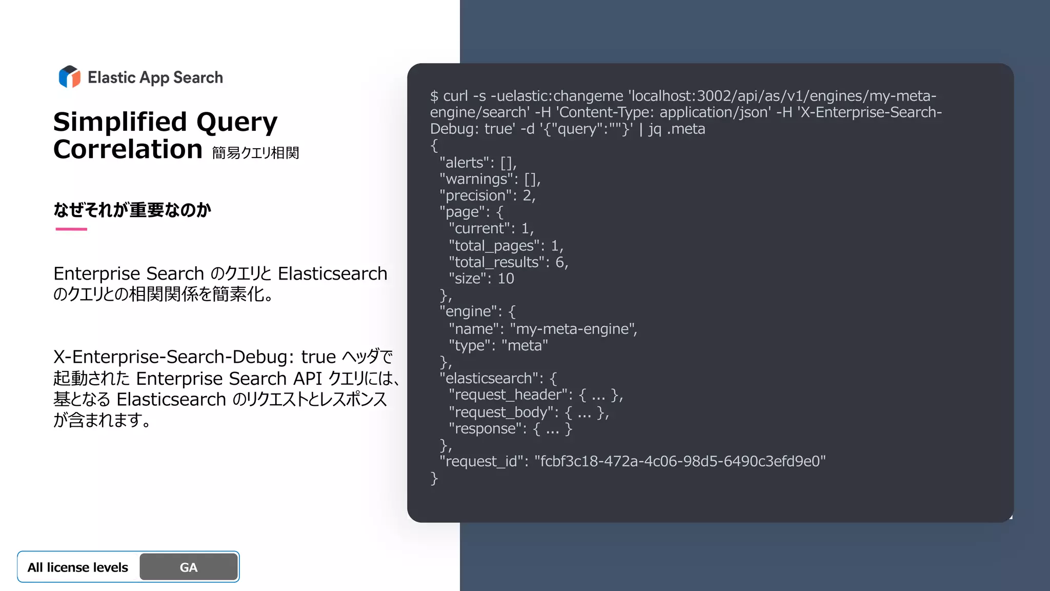 Beta
Platinum
Enterprise
Gold
Standard/Basic Experimental
Simplified Query
Correlation 簡易クエリ相関
なぜそれが重要なのか
Enterprise Search のクエリと Elasticsearch
のクエリとの相関関係を簡素化。
X-Enterprise-Search-Debug: true ヘッダで
起動された Enterprise Search API クエリには、
基となる Elasticsearch のリクエストとレスポンス
が含まれます。
GA
OSS GA
All license levels
$ curl -s -uelastic:changeme 'localhost:3002/api/as/v1/engines/my-meta-
engine/search' -H 'Content-Type: application/json' -H 'X-Enterprise-Search-
Debug: true' -d '{"query":""}' | jq .meta
{
"alerts": [],
"warnings": [],
"precision": 2,
"page": {
"current": 1,
"total_pages": 1,
"total_results": 6,
"size": 10
},
"engine": {
"name": "my-meta-engine",
"type": "meta"
},
"elasticsearch": {
"request_header": { ... },
"request_body": { ... },
"response": { ... }
},
"request_id": "fcbf3c18-472a-4c06-98d5-6490c3efd9e0"
}
 