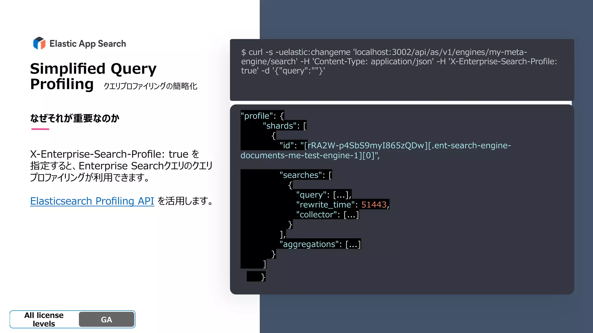 Beta
Platinum
Enterprise
Gold
Standard/Basi
c
Experimental
Simpliﬁed Query
Proﬁling クエリプロファイリングの簡略化
なぜそれが重要なのか
X-Enterprise-Search-Proﬁle: true を
指定すると、Enterprise Searchクエリのクエリ
プロファイリングが利⽤できます。
Elasticsearch Proﬁling API を活⽤します。
GA
OSS GA
All license
levels
$ curl -s -uelastic:changeme 'localhost:3002/api/as/v1/engines/my-meta-
engine/search' -H 'Content-Type: application/json' -H 'X-Enterprise-Search-Profile:
true' -d '{"query":""}'
"profile": {
"shards": [
{
"id": "[rRA2W-p4SbS9myI865zQDw][.ent-search-engine-
documents-me-test-engine-1][0]",
"searches": [
{
"query": [...],
"rewrite_time": 51443,
"collector": [...]
}
],
"aggregations": [...]
}
]
}
 