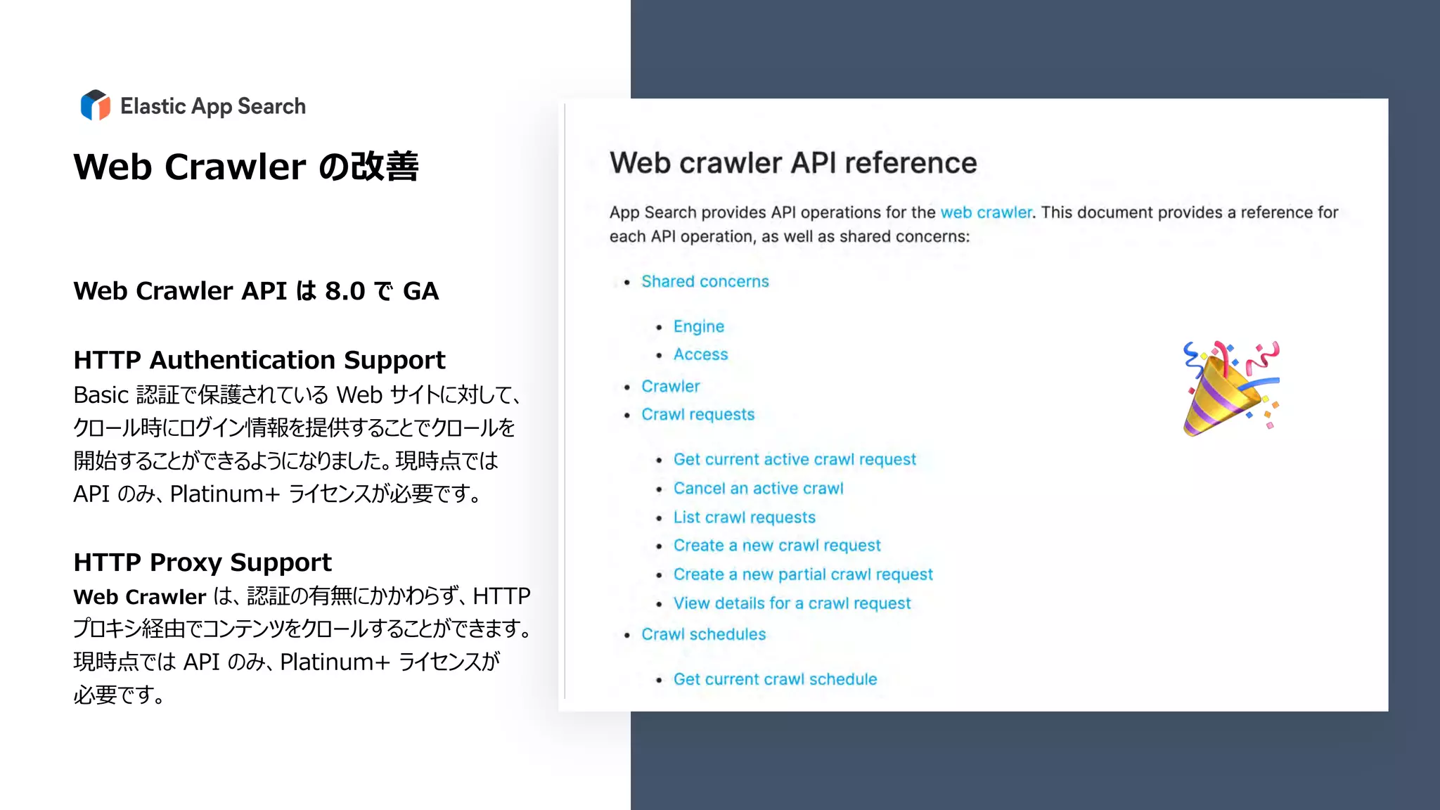 Web Crawler の改善
Web Crawler API は 8.0 で GA
HTTP Authentication Support
Basic 認証で保護されている Web サイトに対して、
クロール時にログイン情報を提供することでクロールを
開始することができるようになりました。現時点では
API のみ、Platinum+ ライセンスが必要です。
HTTP Proxy Support
Web Crawler は、認証の有無にかかわらず、HTTP
プロキシ経由でコンテンツをクロールすることができます。
現時点では API のみ、Platinum+ ライセンスが
必要です。
🎉
 