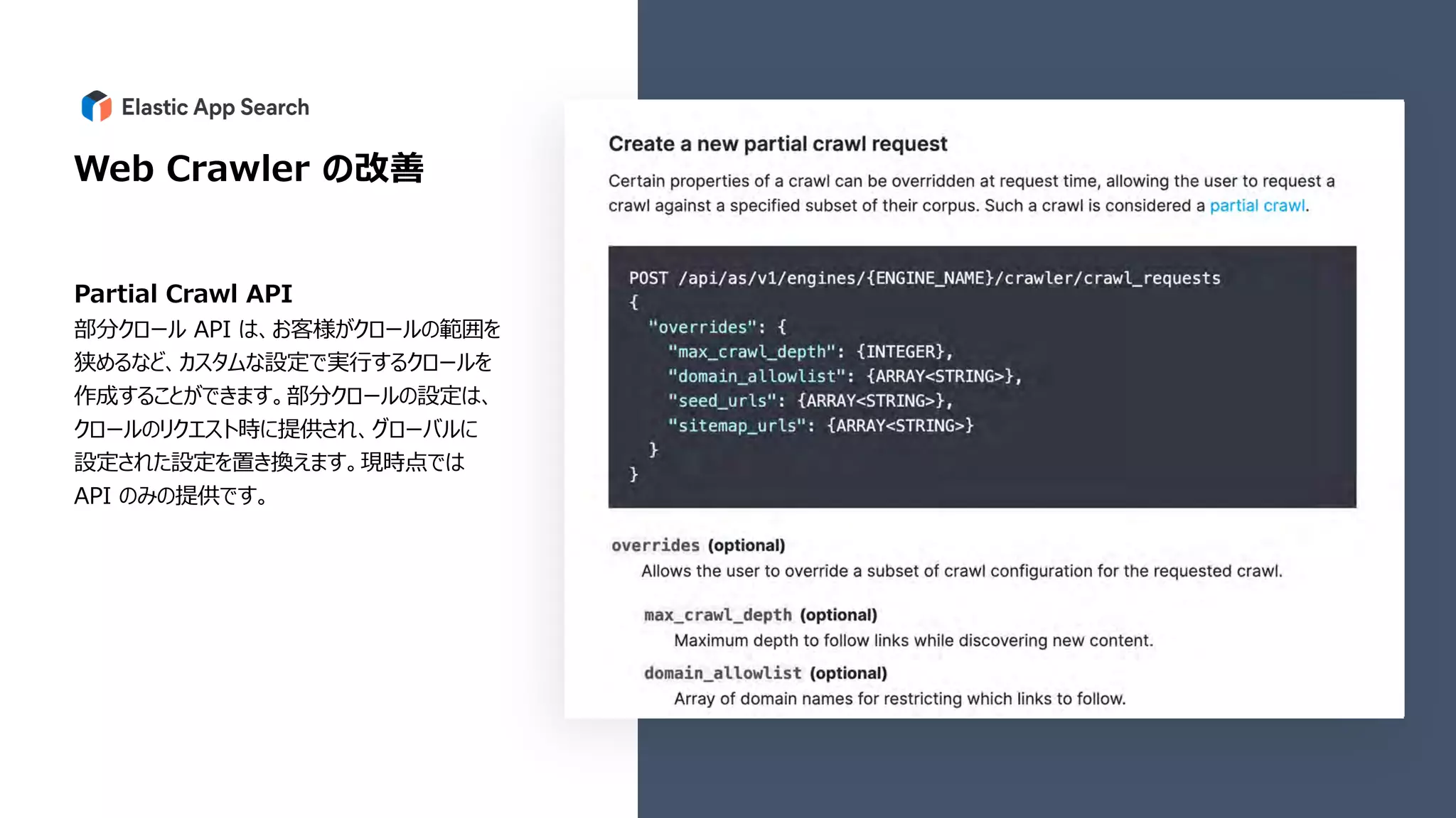 Web Crawler の改善
Partial Crawl API
部分クロール API は、お客様がクロールの範囲を
狭めるなど、カスタムな設定で実⾏するクロールを
作成することができます。部分クロールの設定は、
クロールのリクエスト時に提供され、グローバルに
設定された設定を置き換えます。現時点では
API のみの提供です。
 