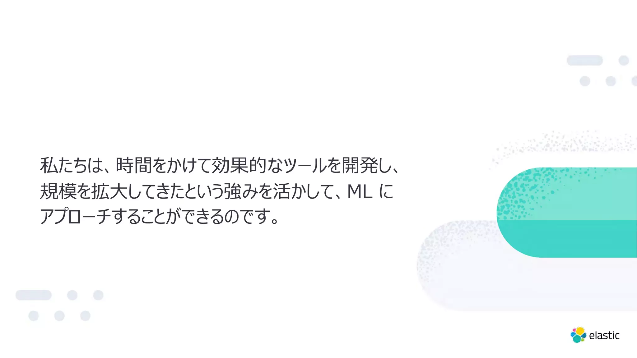 私たちは、時間をかけて効果的なツールを開発し、
規模を拡⼤してきたという強みを活かして、ML に
アプローチすることができるのです。
 
