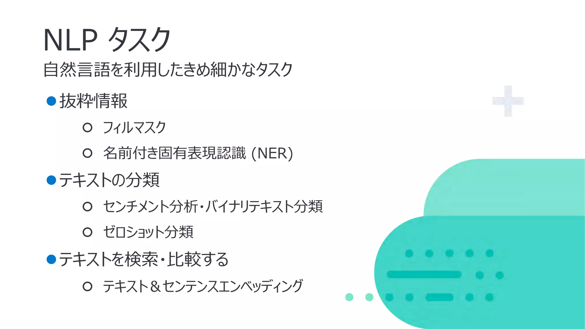 ⾃然⾔語を利⽤したきめ細かなタスク
NLP タスク
●抜粋情報
○ フィルマスク
○ 名前付き固有表現認識 (NER)
●テキストの分類
○ センチメント分析・バイナリテキスト分類
○ ゼロショット分類
●テキストを検索・⽐較する
○ テキスト＆センテンスエンベッディング
 