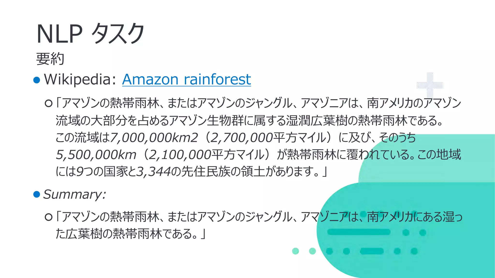 要約
NLP タスク
●Wikipedia: Amazon rainforest
○ 「アマゾンの熱帯⾬林、またはアマゾンのジャングル、アマゾニアは、南アメリカのアマゾン
流域の⼤部分を占めるアマゾン⽣物群に属する湿潤広葉樹の熱帯⾬林である。
この流域は7,000,000km2（2,700,000平⽅マイル）に及び、そのうち
5,500,000km（2,100,000平⽅マイル）が熱帯⾬林に覆われている。この地域
には9つの国家と3,344の先住⺠族の領⼟があります。」
●Summary:
○ 「アマゾンの熱帯⾬林、またはアマゾンのジャングル、アマゾニアは、南アメリカにある湿っ
た広葉樹の熱帯⾬林である。」
 