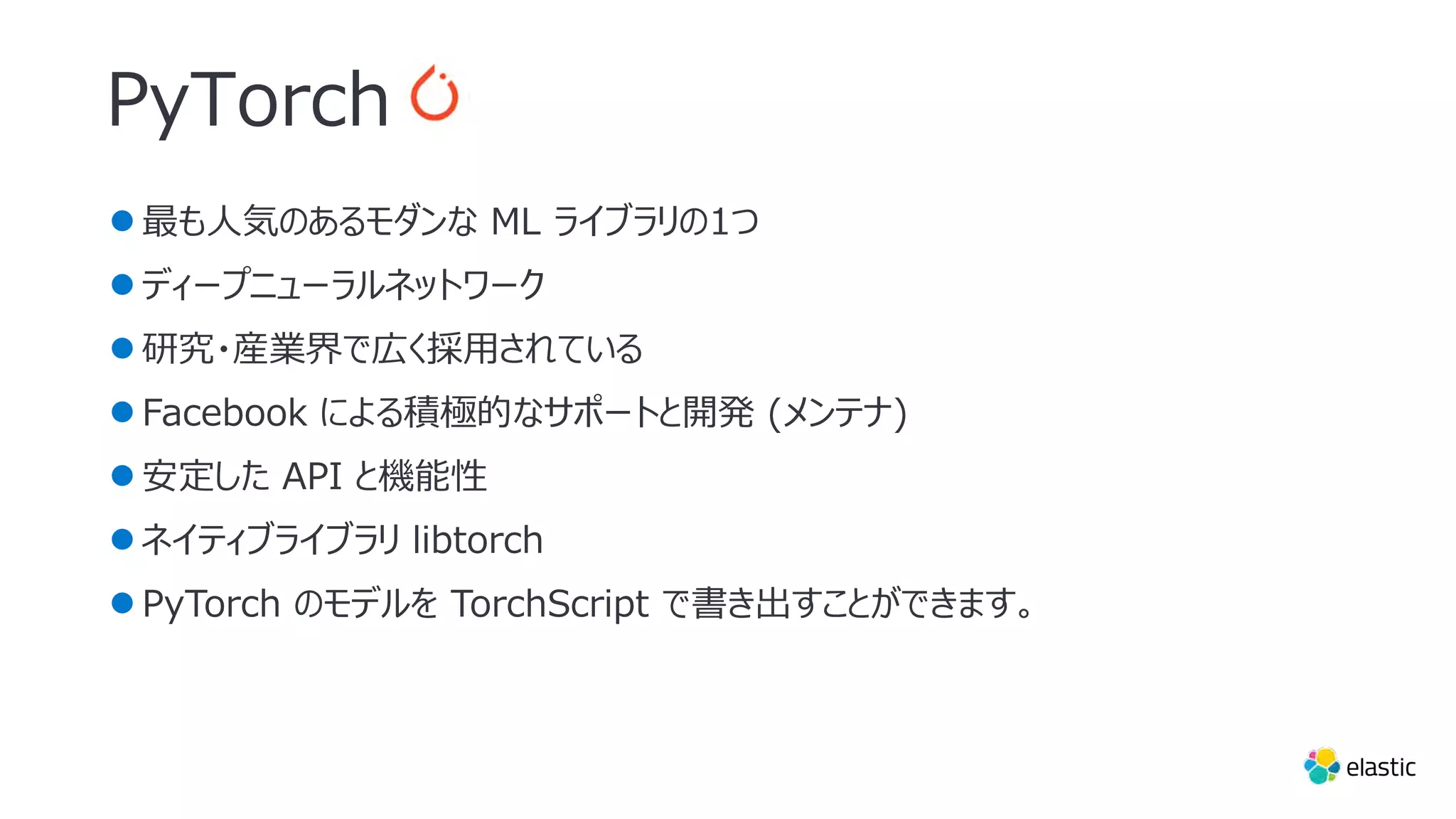 ●最も⼈気のあるモダンな ML ライブラリの1つ
●ディープニューラルネットワーク
●研究・産業界で広く採⽤されている
●Facebook による積極的なサポートと開発 (メンテナ)
●安定した API と機能性
●ネイティブライブラリ libtorch
●PyTorch のモデルを TorchScript で書き出すことができます。
PyTorch
 