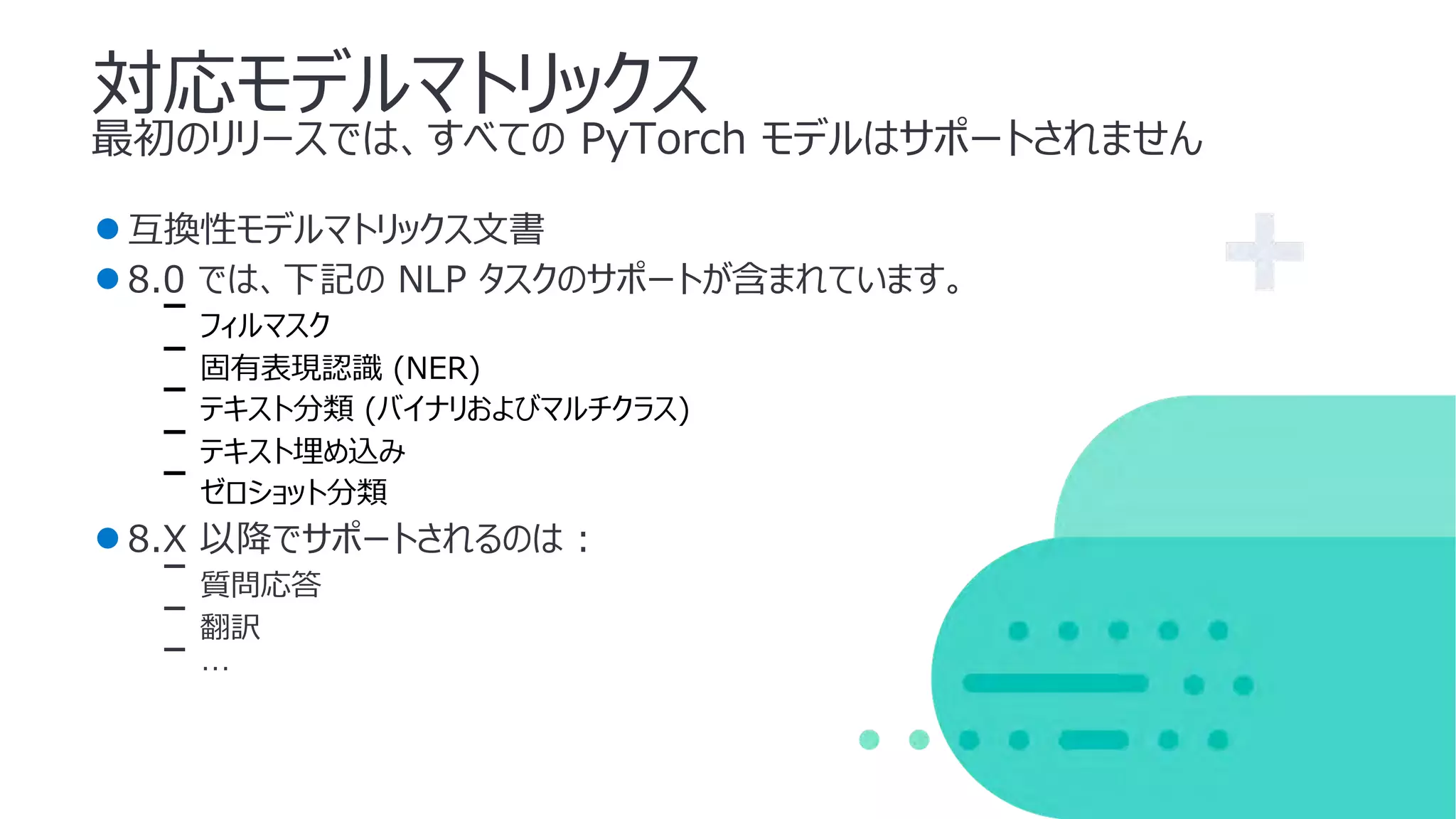 対応モデルマトリックス
最初のリリースでは、すべての PyTorch モデルはサポートされません
●互換性モデルマトリックス⽂書
●8.0 では、下記の NLP タスクのサポートが含まれています。
ᐨ フィルマスク
ᐨ 固有表現認識 (NER)
ᐨ テキスト分類 (バイナリおよびマルチクラス)
ᐨ テキスト埋め込み
ᐨ ゼロショット分類
●8.X 以降でサポートされるのは :
ᐨ 質問応答
ᐨ 翻訳
ᐨ …
 