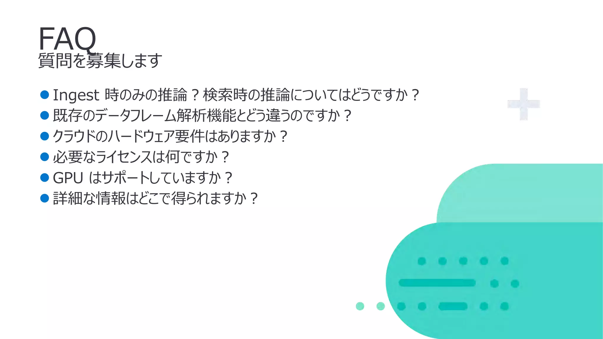 FAQ
質問を募集します
●Ingest 時のみの推論︖検索時の推論についてはどうですか︖
●既存のデータフレーム解析機能とどう違うのですか︖
●クラウドのハードウェア要件はありますか︖
●必要なライセンスは何ですか︖
●GPU はサポートしていますか︖
●詳細な情報はどこで得られますか︖
 