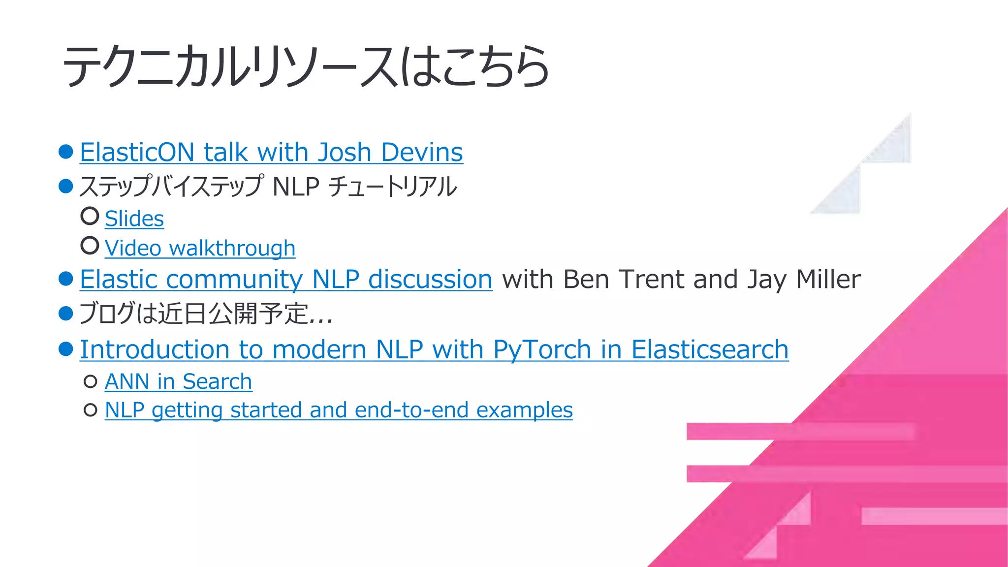 テクニカルリソースはこちら
●ElasticON talk with Josh Devins
●ステップバイステップ NLP チュートリアル
○Slides
○Video walkthrough
●Elastic community NLP discussion with Ben Trent and Jay Miller
●ブログは近⽇公開予定...
●Introduction to modern NLP with PyTorch in Elasticsearch
○ ANN in Search
○ NLP getting started and end-to-end examples
 
