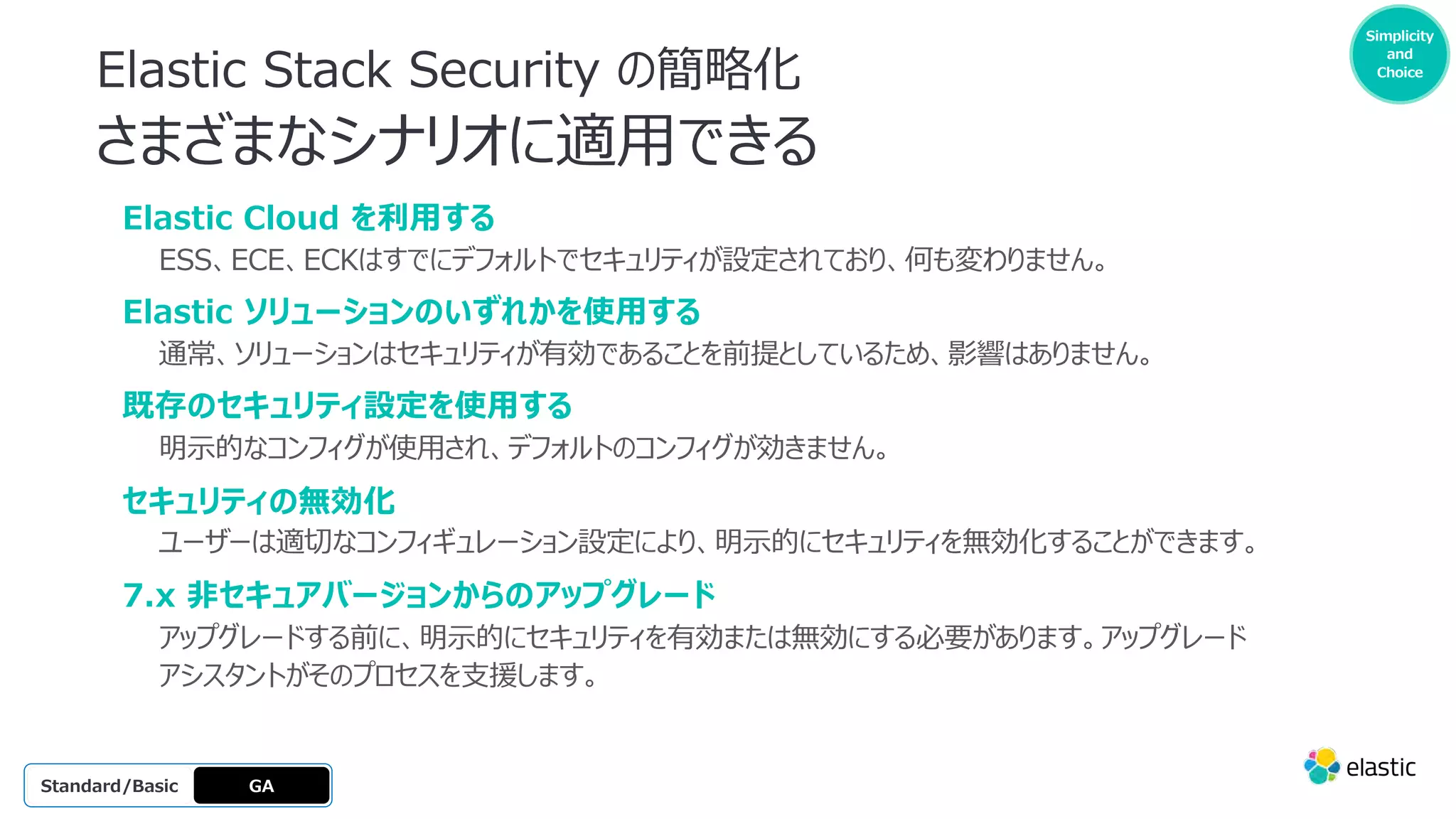 Simplicity
and
Choice
Elastic Stack Security の簡略化
さまざまなシナリオに適⽤できる
GA
OSS
Platinum
Enterprise
Gold
Standard/Basic
Elastic Cloud を利⽤する
ESS、ECE、ECKはすでにデフォルトでセキュリティが設定されており、何も変わりません。
Elastic ソリューションのいずれかを使⽤する
通常、ソリューションはセキュリティが有効であることを前提としているため、影響はありません。
既存のセキュリティ設定を使⽤する
明⽰的なコンフィグが使⽤され、デフォルトのコンフィグが効きません。
セキュリティの無効化
ユーザーは適切なコンフィギュレーション設定により、明⽰的にセキュリティを無効化することができます。
7.x ⾮セキュアバージョンからのアップグレード
アップグレードする前に、明⽰的にセキュリティを有効または無効にする必要があります。アップグレード
アシスタントがそのプロセスを⽀援します。
 