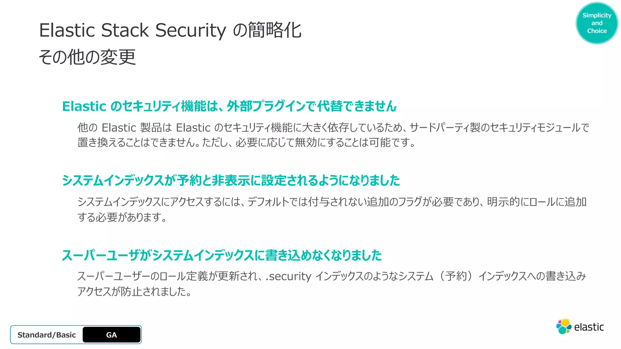 Simplicity
and
Choice
Elastic Stack Security の簡略化
その他の変更
GA
OSS
Platinum
Enterprise
Gold
Standard/Basic
Elastic のセキュリティ機能は、外部プラグインで代替できません
他の Elastic 製品は Elastic のセキュリティ機能に⼤きく依存しているため、サードパーティ製のセキュリティモジュールで
置き換えることはできません。ただし、必要に応じて無効にすることは可能です。
システムインデックスが予約と⾮表⽰に設定されるようになりました
システムインデックスにアクセスするには、デフォルトでは付与されない追加のフラグが必要であり、明⽰的にロールに追加
する必要があります。
スーパーユーザがシステムインデックスに書き込めなくなりました
スーパーユーザーのロール定義が更新され、.security インデックスのようなシステム（予約）インデックスへの書き込み
アクセスが防⽌されました。
 