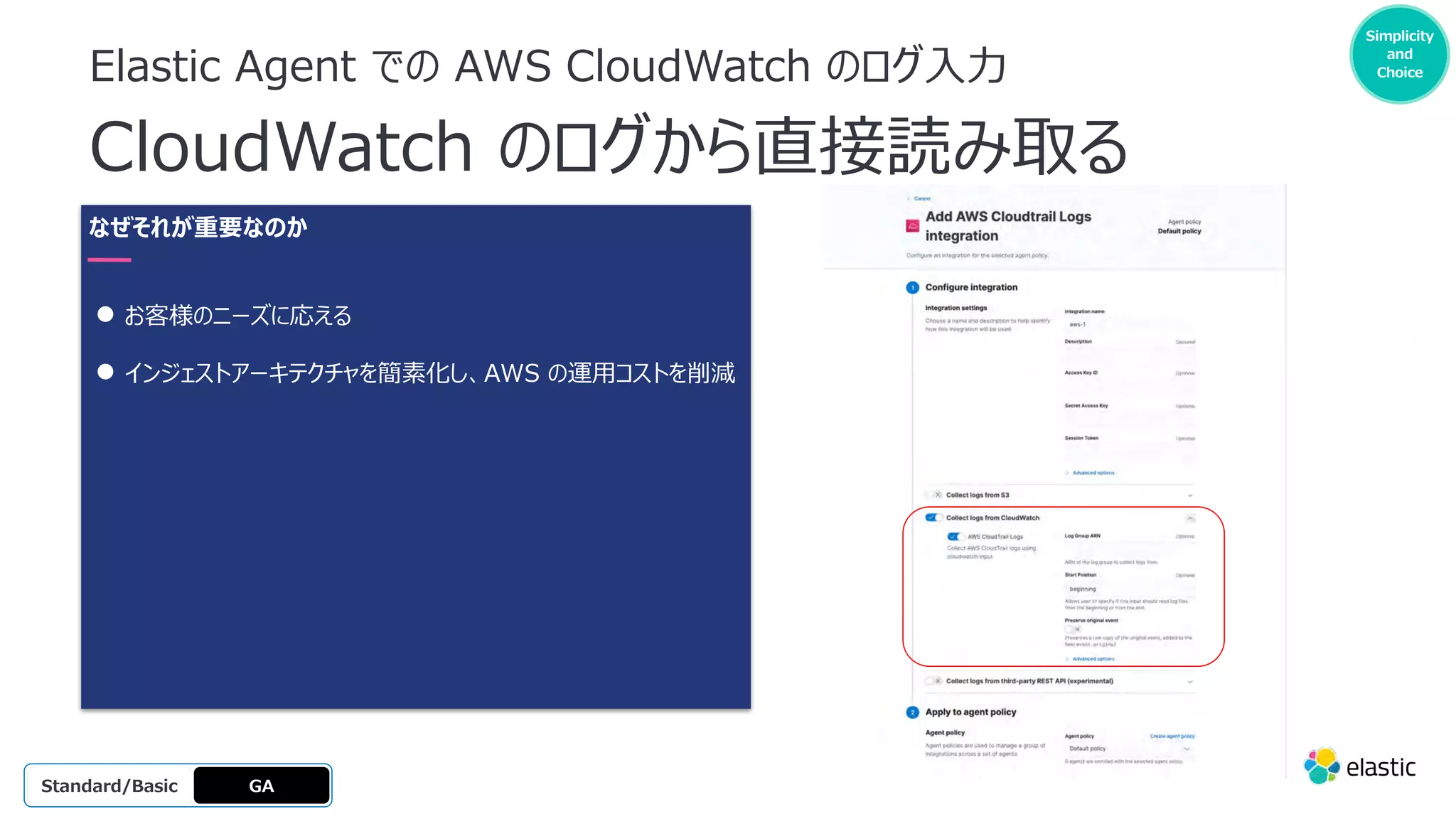 Elastic Agent での AWS CloudWatch のログ⼊⼒
CloudWatch のログから直接読み取る
GA
OSS
Platinum
Enterprise
Gold
Standard/Basic
Simplicity
and
Choice
なぜそれが重要なのか
● お客様のニーズに応える
● インジェストアーキテクチャを簡素化し、AWS の運⽤コストを削減
 