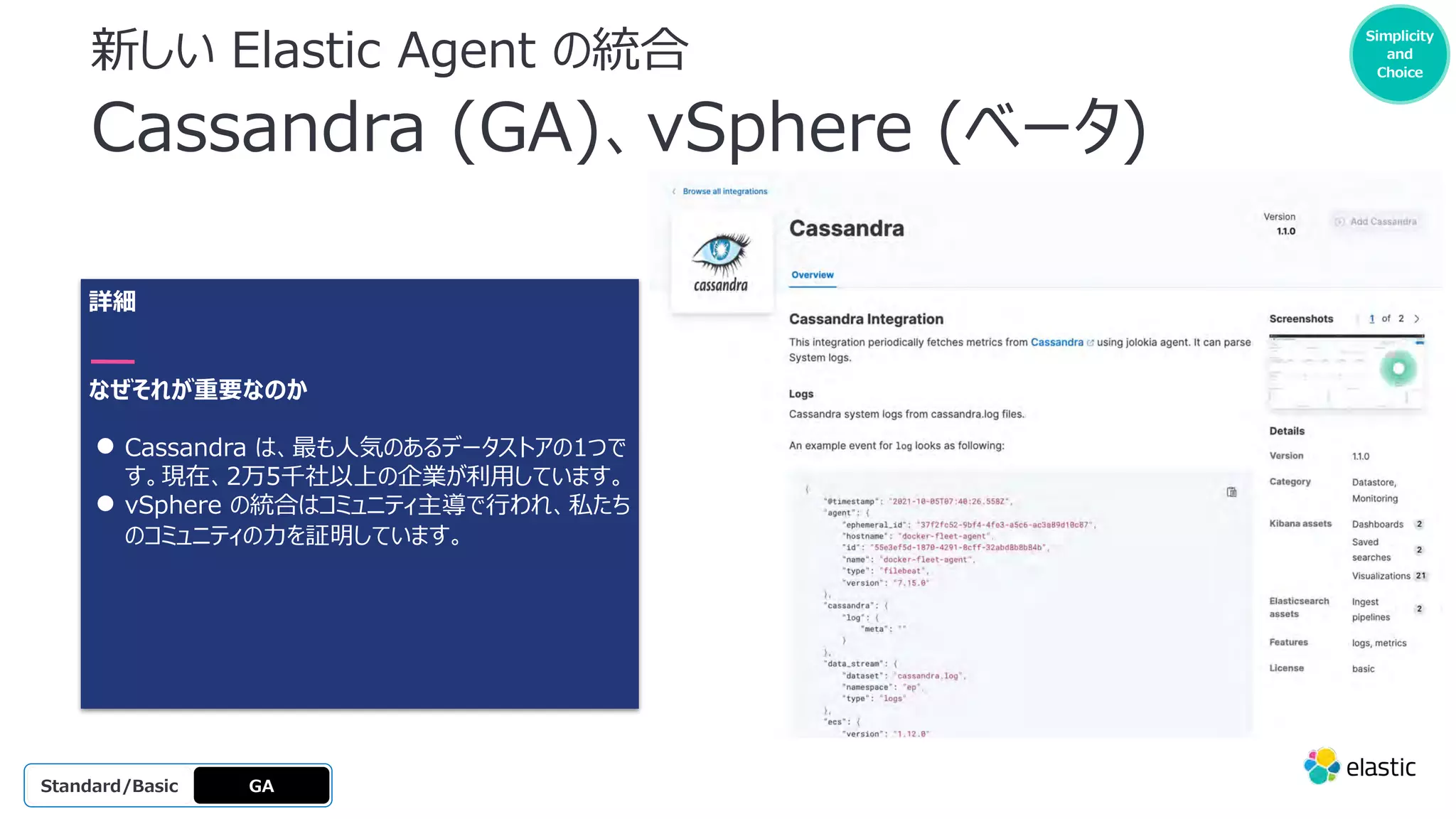 新しい Elastic Agent の統合
Cassandra (GA)、vSphere (ベータ)
詳細
なぜそれが重要なのか
● Cassandra は、最も⼈気のあるデータストアの1つで
す。現在、2万5千社以上の企業が利⽤しています。
● vSphere の統合はコミュニティ主導で⾏われ、私たち
のコミュニティの⼒を証明しています。
GA
OSS
Platinum
Enterprise
Gold
Standard/Basic
Making it
easier to
get
started
Simplicity
and
Choice
 