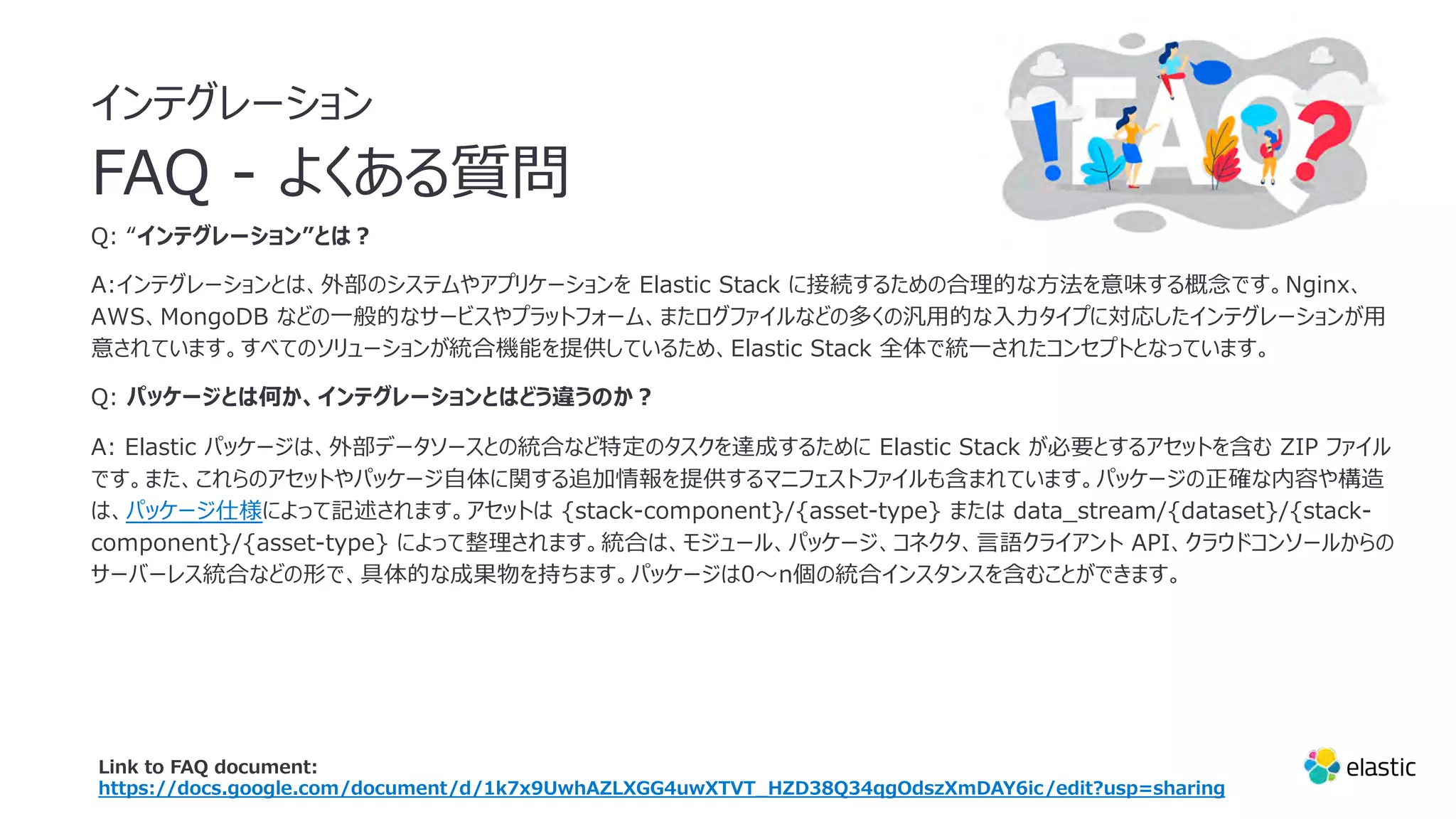 インテグレーション
FAQ - よくある質問
Q: “インテグレーション”とは︖
A:インテグレーションとは、外部のシステムやアプリケーションを Elastic Stack に接続するための合理的な⽅法を意味する概念です。Nginx、
AWS、MongoDB などの⼀般的なサービスやプラットフォーム、またログファイルなどの多くの汎⽤的な⼊⼒タイプに対応したインテグレーションが⽤
意されています。すべてのソリューションが統合機能を提供しているため、Elastic Stack 全体で統⼀されたコンセプトとなっています。
Q: パッケージとは何か、インテグレーションとはどう違うのか︖
A: Elastic パッケージは、外部データソースとの統合など特定のタスクを達成するために Elastic Stack が必要とするアセットを含む ZIP ファイル
です。また、これらのアセットやパッケージ⾃体に関する追加情報を提供するマニフェストファイルも含まれています。パッケージの正確な内容や構造
は、パッケージ仕様によって記述されます。アセットは {stack-component}/{asset-type} または data_stream/{dataset}/{stack-
component}/{asset-type} によって整理されます。統合は、モジュール、パッケージ、コネクタ、⾔語クライアント API、クラウドコンソールからの
サーバーレス統合などの形で、具体的な成果物を持ちます。パッケージは0〜n個の統合インスタンスを含むことができます。
Link to FAQ document:
https://docs.google.com/document/d/1k7x9UwhAZLXGG4uwXTVT_HZD38Q34qgOdszXmDAY6ic/edit?usp=sharing
 