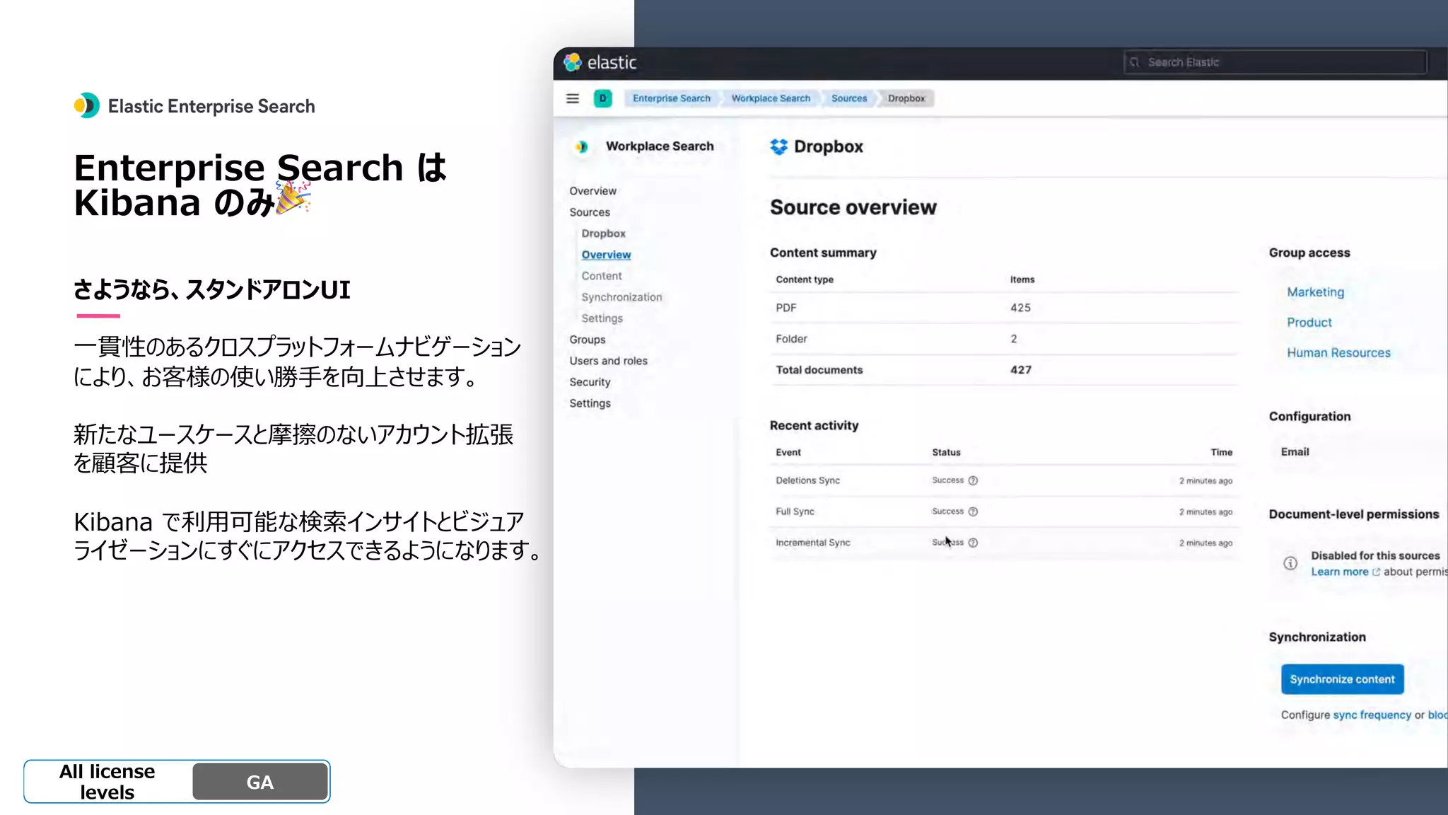 Beta
Platinum
Enterprise
Gold
Standard/Basi
c
Experimental
Enterprise Search は
Kibana のみ🎉
さようなら、スタンドアロンUI
⼀貫性のあるクロスプラットフォームナビゲーション
により、お客様の使い勝⼿を向上させます。
新たなユースケースと摩擦のないアカウント拡張
を顧客に提供
Kibana で利⽤可能な検索インサイトとビジュア
ライゼーションにすぐにアクセスできるようになります。
GA
OSS GA
All license
levels
 