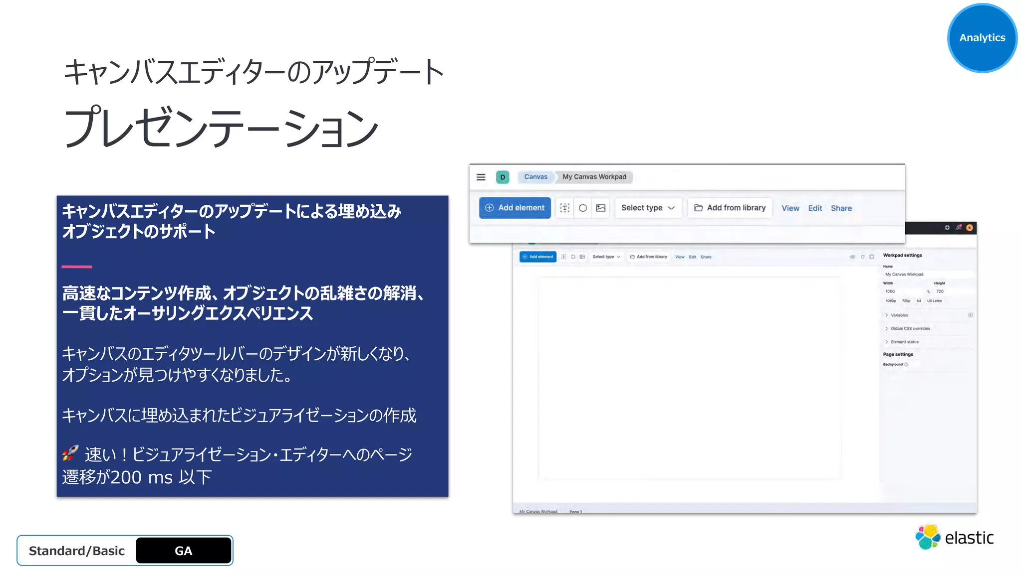 キャンバスエディターのアップデートによる埋め込み
オブジェクトのサポート
⾼速なコンテンツ作成、オブジェクトの乱雑さの解消、
⼀貫したオーサリングエクスペリエンス
キャンバスのエディタツールバーのデザインが新しくなり、
オプションが⾒つけやすくなりました。
キャンバスに埋め込まれたビジュアライゼーションの作成
🚀 速い︕ビジュアライゼーション・エディターへのページ
遷移が200 ms 以下
キャンバスエディターのアップデート
プレゼンテーション
Analytics
GA
OSS
Platinum
Enterprise
Gold
Standard/Basic
 