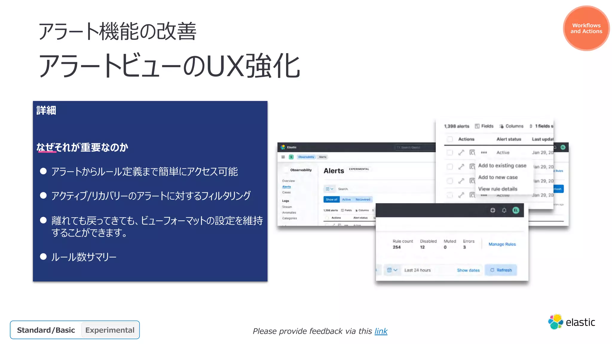 アラート機能の改善
アラートビューのUX強化
詳細
なぜそれが重要なのか
● アラートからルール定義まで簡単にアクセス可能
● アクティブ/リカバリーのアラートに対するフィルタリング
● 離れても戻ってきても、ビューフォーマットの設定を維持
することができます。
● ルール数サマリー
GA
OSS Beta
Platinum
Enterprise Experimental
Gold
Standard/Basic
Actiona
ble
o11y
Please provide feedback via this link
Workﬂows
and Actions
 