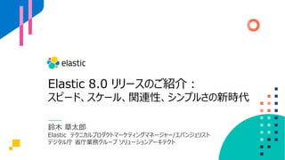 Elastic 8.0 リリースのご紹介︓
スピード、スケール、関連性、シンプルさの新時代
鈴⽊ 章太郎
Elastic テクニカルプロダクトマーケティングマネージャー/エバンジェリスト
デジタル庁 省庁業務グループ ソリューションアーキテクト
 