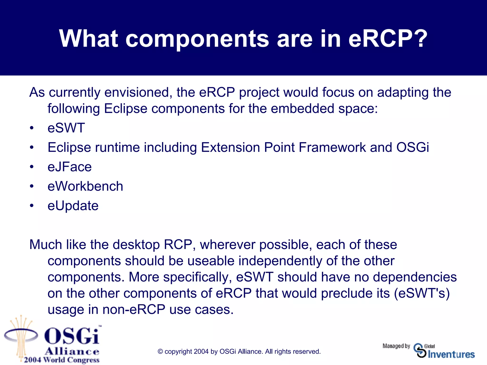 © copyright 2004 by OSGi Alliance. All rights reserved.
What components are in eRCP?
As currently envisioned, the eRCP project would focus on adapting the
following Eclipse components for the embedded space:
• eSWT
• Eclipse runtime including Extension Point Framework and OSGi
• eJFace
• eWorkbench
• eUpdate
Much like the desktop RCP, wherever possible, each of these
components should be useable independently of the other
components. More specifically, eSWT should have no dependencies
on the other components of eRCP that would preclude its (eSWT's)
usage in non-eRCP use cases.
 