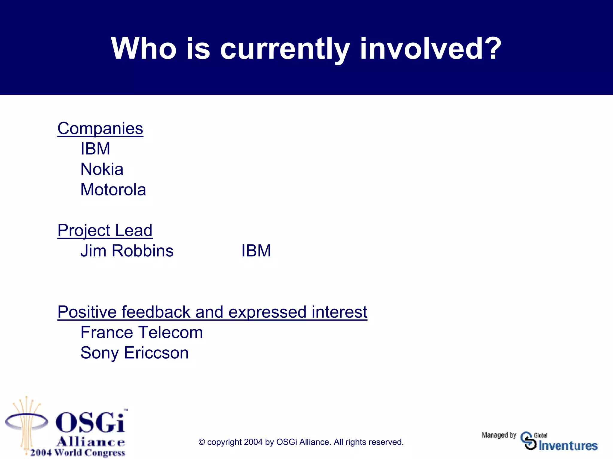 © copyright 2004 by OSGi Alliance. All rights reserved.
Who is currently involved?
Companies
IBM
Nokia
Motorola
Project Lead
Jim Robbins IBM
Positive feedback and expressed interest
France Telecom
Sony Ericcson
 