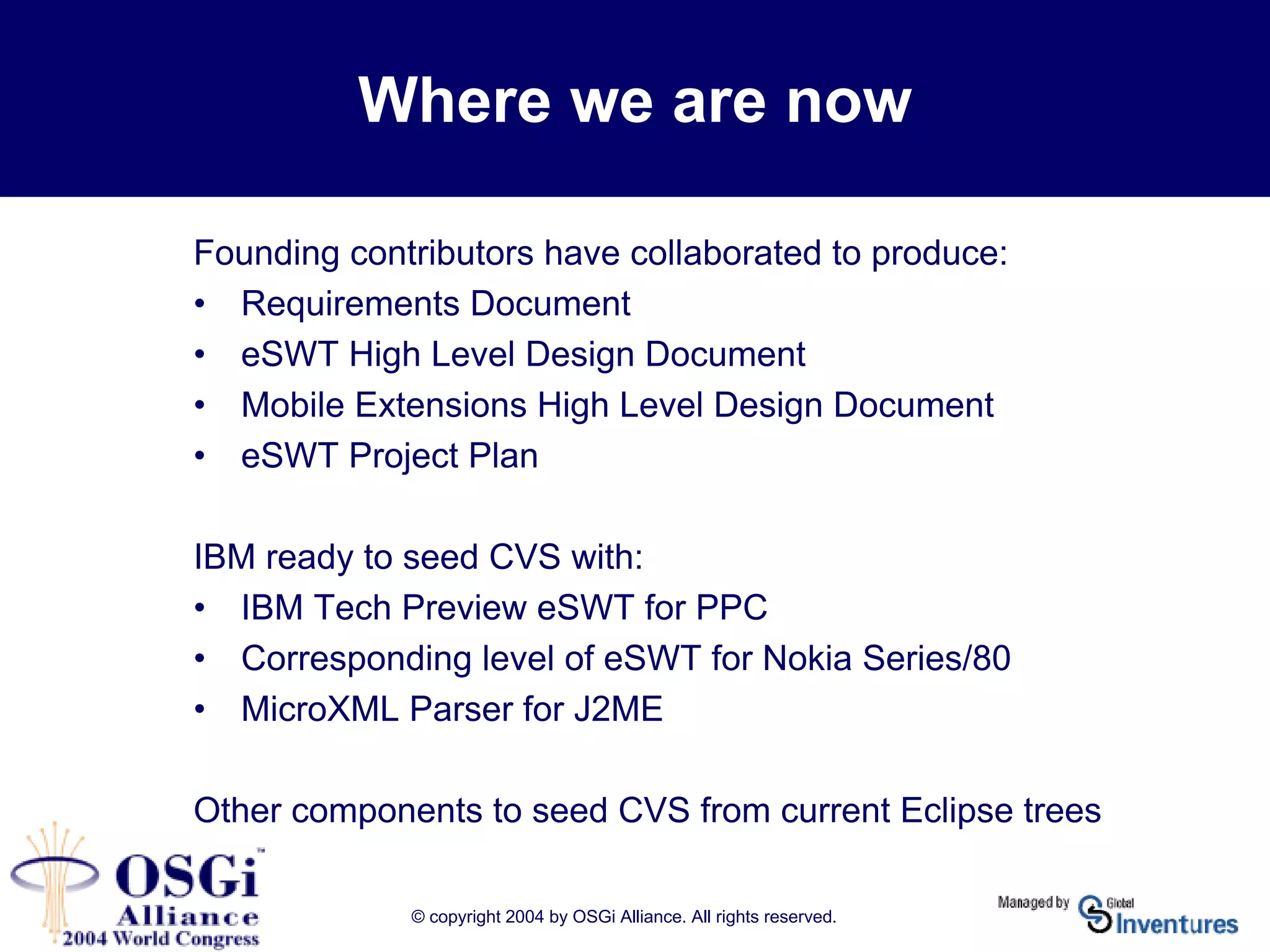 © copyright 2004 by OSGi Alliance. All rights reserved.
Where we are now
Founding contributors have collaborated to produce:
• Requirements Document
• eSWT High Level Design Document
• Mobile Extensions High Level Design Document
• eSWT Project Plan
IBM ready to seed CVS with:
• IBM Tech Preview eSWT for PPC
• Corresponding level of eSWT for Nokia Series/80
• MicroXML Parser for J2ME
Other components to seed CVS from current Eclipse trees
 