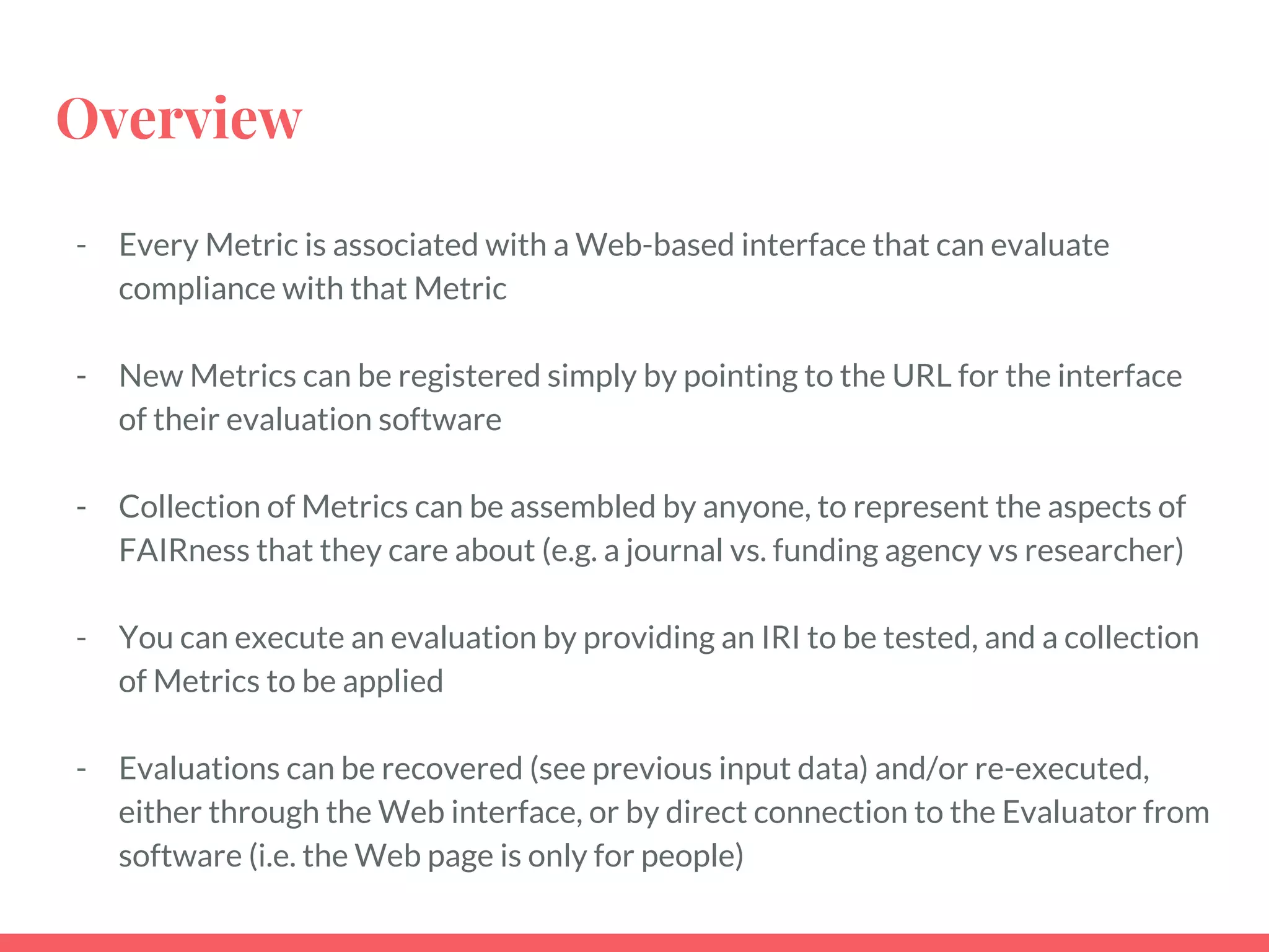 Overview
- Every Metric is associated with a Web-based interface that can evaluate
compliance with that Metric
- New Metrics can be registered simply by pointing to the URL for the interface
of their evaluation software
- Collection of Metrics can be assembled by anyone, to represent the aspects of
FAIRness that they care about (e.g. a journal vs. funding agency vs researcher)
- You can execute an evaluation by providing an IRI to be tested, and a collection
of Metrics to be applied
- Evaluations can be recovered (see previous input data) and/or re-executed,
either through the Web interface, or by direct connection to the Evaluator from
software (i.e. the Web page is only for people)
 