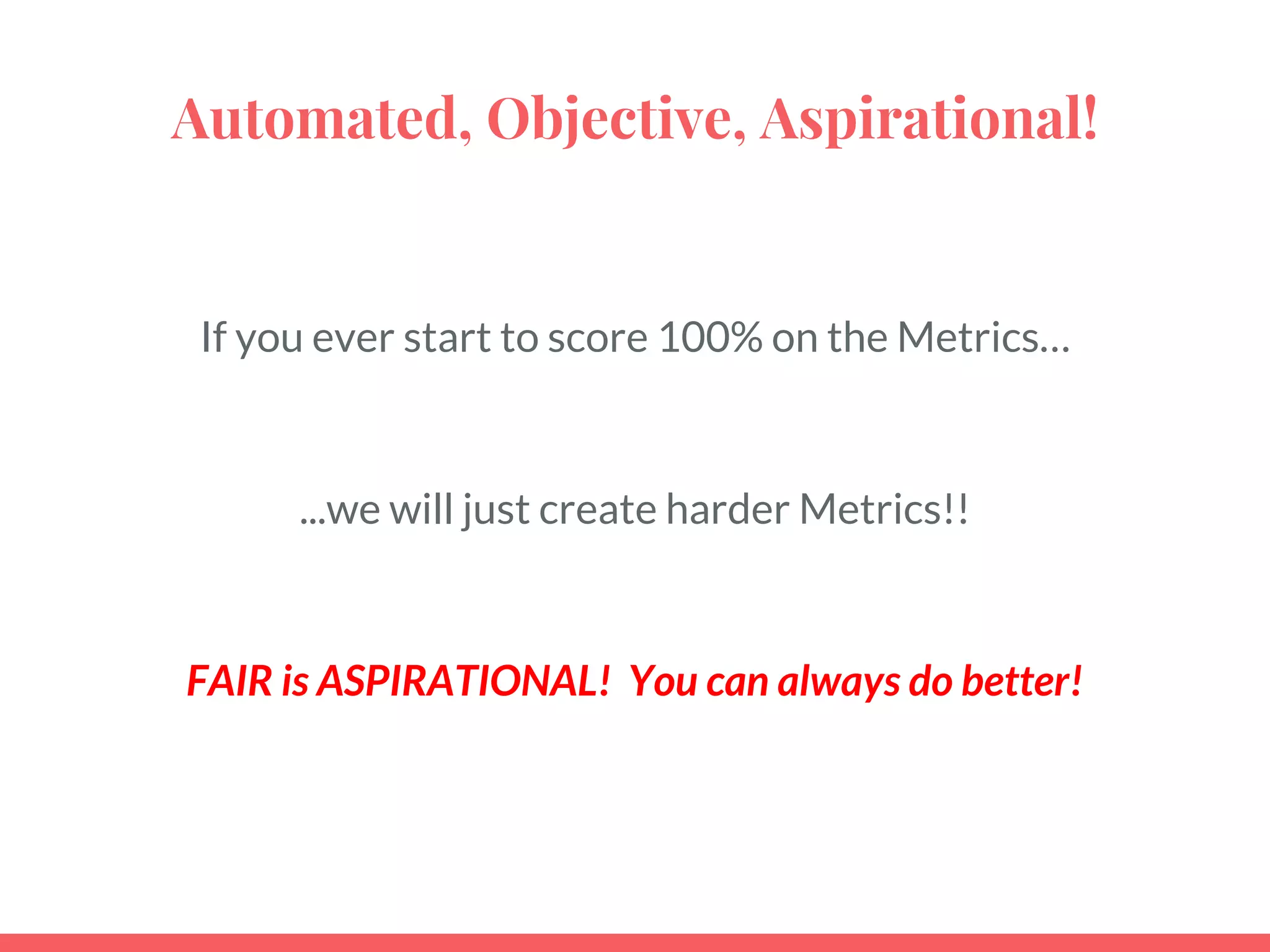 Automated, Objective, Aspirational!
If you ever start to score 100% on the Metrics…
...we will just create harder Metrics!!
FAIR is ASPIRATIONAL! You can always do better!
 