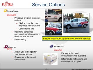 Service Options ScanCare Proactive program to ensure up time 24x7, 4 hour, 24 hour response time available Consumable kits Regularly scheduled preventative maintenance + Basic on site service User training Basic Allows you to budget for your annual service Covers parts, labor and travel costs ScanAid Factory authorized consumables kits available Kits include instructions and maintenance supplies Ensure maximum up-time with Fujitsu Service 