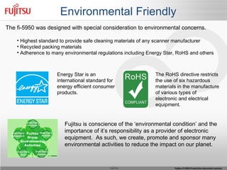 Environmental Friendly The fi-5950 was designed with special consideration to environmental concerns. Highest standard to provide safe cleaning materials of any scanner manufacturer Recycled packing materials  Adherence to many environmental regulations including Energy Star, RoHS and others Energy Star is an international standard for energy efficient consumer products. Fujitsu is conscience of the ‘environmental condition’ and the  importance of it’s responsibility as a provider of electronic equipment.  As such, we create, promote and sponsor many environmental activities to reduce the impact on our planet. The RoHS directive restricts the use of six hazardous materials in the manufacture of various types of electronic and electrical equipment. 