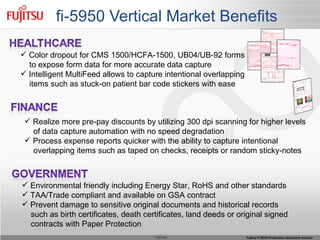 fi-5950 Vertical Market Benefits Color dropout for CMS 1500/HCFA-1500, UB04/UB-92 forms to expose form data for more accurate data capture Intelligent MultiFeed allows to capture intentional overlapping items such as stuck-on patient bar code stickers with ease Realize more pre-pay discounts by utilizing 300 dpi scanning for higher levels of data capture automation with no speed degradation Process expense reports quicker with the ability to capture intentional  overlapping items such as taped on checks, receipts or random sticky-notes Environmental friendly including Energy Star, RoHS and other standards TAA/Trade compliant and available on GSA contract Prevent damage to sensitive original documents and historical records  such as birth certificates, death certificates, land deeds or original signed  contracts with Paper Protection 