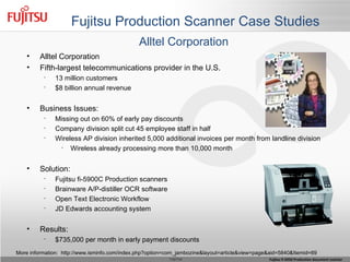 Fujitsu Production Scanner Case Studies Alltel Corporation Fifth-largest telecommunications provider in the U.S. 13 million customers $8 billion annual revenue Business Issues: Missing out on 60% of early pay discounts Company division split cut 45 employee staff in half Wireless AP division inherited 5,000 additional invoices per month from landline division Wireless already processing more than 10,000 month Solution: Fujitsu fi-5900C Production scanners Brainware A/P-distiller OCR software Open Text Electronic Workflow JD Edwards accounting system Results: $735,000 per month in early payment discounts More information:  http://www.isminfo.com/index.php?option=com_jambozine&layout=article&view=page&aid=5840&Itemid=69 Alltel Corporation 