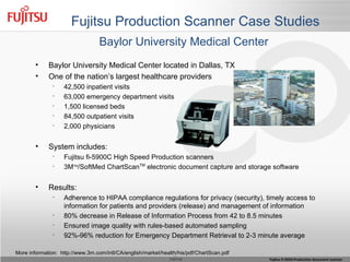 Fujitsu Production Scanner Case Studies More information:  http://www.3m.com/intl/CA/english/market/health/his/pdf/ChartScan.pdf Baylor University Medical Center Baylor University Medical Center located in Dallas, TX One of the nation’s largest healthcare providers 42,500 inpatient visits 63,000 emergency department visits  1,500 licensed beds  84,500 outpatient visits 2,000 physicians  System includes: Fujitsu fi-5900C High Speed Production scanners 3M TM /SoftMed ChartScan TM  electronic document capture and storage software Results: Adherence to HIPAA compliance regulations for privacy (security), timely access to information for patients and providers (release) and management of information 80% decrease in Release of Information Process from 42 to 8.5 minutes Ensured image quality with rules-based automated sampling 92%-96% reduction for Emergency Department Retrieval to 2-3 minute average 