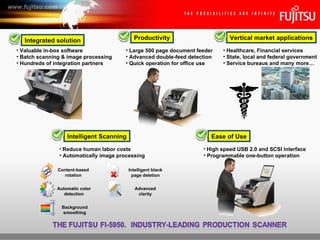 Integrated solution Ease of Use Vertical market applications Intelligent Scanning Productivity High speed USB 2.0 and SCSI interface Programmable one-button operation Large 500 page document feeder Advanced double-feed detection Quick operation for office use Automatic color detection Background smoothing Content-based rotation Intelligent blank page deletion Advanced clarity Reduce human labor costs Automatically image processing Healthcare, Financial services State, local and federal government Service bureaus and many more… Valuable in-box software Batch scanning & image processing Hundreds of integration partners 