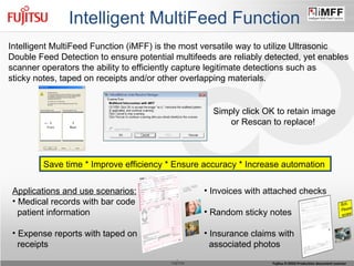 Intelligent MultiFeed Function Intelligent MultiFeed Function (iMFF) is the most versatile way to utilize Ultrasonic Double Feed Detection to ensure potential multifeeds are reliably detected, yet enables scanner operators the ability to efficiently capture legitimate detections such as  sticky notes, taped on receipts and/or other overlapping materials. Applications and use scenarios: Medical records with bar code patient information Expense reports with taped on receipts Invoices with attached checks Random sticky notes Insurance claims with associated photos Save time * Improve efficiency * Ensure accuracy * Increase automation  Simply click OK to retain image or Rescan to replace!  