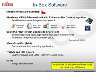 In-Box Software Adobe Acrobat 9.0 Standard Hardware VRS 4.5 Professional with Enhanced Bar Code recognition Real-time hardware image enhancement ScandAll PRO 1.8 with Connect to SharePoint Batch processing scan application with Scan to SharePoint Automatic Image Quality Checker (aIQC) QuickScan Pro (Trial) Document capture scanning application TWAIN and ISIS drivers Scanner drivers and Error Recovery Guide (ERG) S-IPC Image enhancement Auto Page Rotation Auto Color Detection File Size Reduction Auto Blank Page Deletion A full suite of valuable software tools for maximum efficiency 