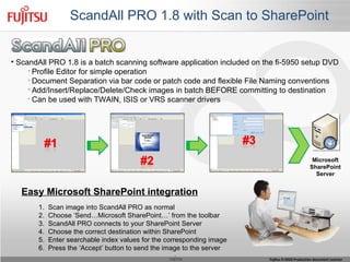 ScandAll PRO 1.8 with Scan to SharePoint  ScandAll PRO 1.8 is a batch scanning software application included on the fi-5950 setup DVD Profile Editor for simple operation Document Separation via bar code or patch code and flexible File Naming conventions Add/Insert/Replace/Delete/Check images in batch BEFORE committing to destination Can be used with TWAIN, ISIS or VRS scanner drivers  1.  Scan image into ScandAll PRO as normal 2.  Choose ‘Send…Microsoft SharePoint…’ from the toolbar 3.  ScandAll PRO connects to your SharePoint Server 4.  Choose the correct destination within SharePoint 5.  Enter searchable index values for the corresponding image 6.  Press the ‘Accept’ button to send the image to the server Easy Microsoft SharePoint integration Microsoft SharePoint Server 