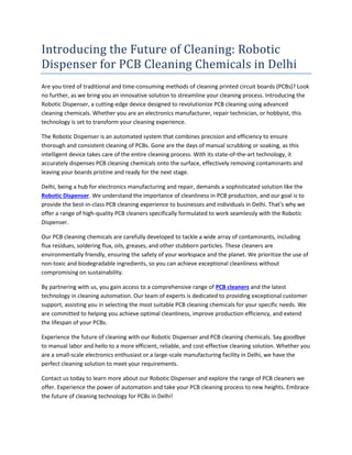 Introducing the Future of Cleaning: Robotic
Dispenser for PCB Cleaning Chemicals in Delhi
Are you tired of traditional and time-consuming methods of cleaning printed circuit boards (PCBs)? Look
no further, as we bring you an innovative solution to streamline your cleaning process. Introducing the
Robotic Dispenser, a cutting-edge device designed to revolutionize PCB cleaning using advanced
cleaning chemicals. Whether you are an electronics manufacturer, repair technician, or hobbyist, this
technology is set to transform your cleaning experience.
The Robotic Dispenser is an automated system that combines precision and efficiency to ensure
thorough and consistent cleaning of PCBs. Gone are the days of manual scrubbing or soaking, as this
intelligent device takes care of the entire cleaning process. With its state-of-the-art technology, it
accurately dispenses PCB cleaning chemicals onto the surface, effectively removing contaminants and
leaving your boards pristine and ready for the next stage.
Delhi, being a hub for electronics manufacturing and repair, demands a sophisticated solution like the
Robotic Dispenser. We understand the importance of cleanliness in PCB production, and our goal is to
provide the best-in-class PCB cleaning experience to businesses and individuals in Delhi. That's why we
offer a range of high-quality PCB cleaners specifically formulated to work seamlessly with the Robotic
Dispenser.
Our PCB cleaning chemicals are carefully developed to tackle a wide array of contaminants, including
flux residues, soldering flux, oils, greases, and other stubborn particles. These cleaners are
environmentally friendly, ensuring the safety of your workspace and the planet. We prioritize the use of
non-toxic and biodegradable ingredients, so you can achieve exceptional cleanliness without
compromising on sustainability.
By partnering with us, you gain access to a comprehensive range of PCB cleaners and the latest
technology in cleaning automation. Our team of experts is dedicated to providing exceptional customer
support, assisting you in selecting the most suitable PCB cleaning chemicals for your specific needs. We
are committed to helping you achieve optimal cleanliness, improve production efficiency, and extend
the lifespan of your PCBs.
Experience the future of cleaning with our Robotic Dispenser and PCB cleaning chemicals. Say goodbye
to manual labor and hello to a more efficient, reliable, and cost-effective cleaning solution. Whether you
are a small-scale electronics enthusiast or a large-scale manufacturing facility in Delhi, we have the
perfect cleaning solution to meet your requirements.
Contact us today to learn more about our Robotic Dispenser and explore the range of PCB cleaners we
offer. Experience the power of automation and take your PCB cleaning process to new heights. Embrace
the future of cleaning technology for PCBs in Delhi!
 
