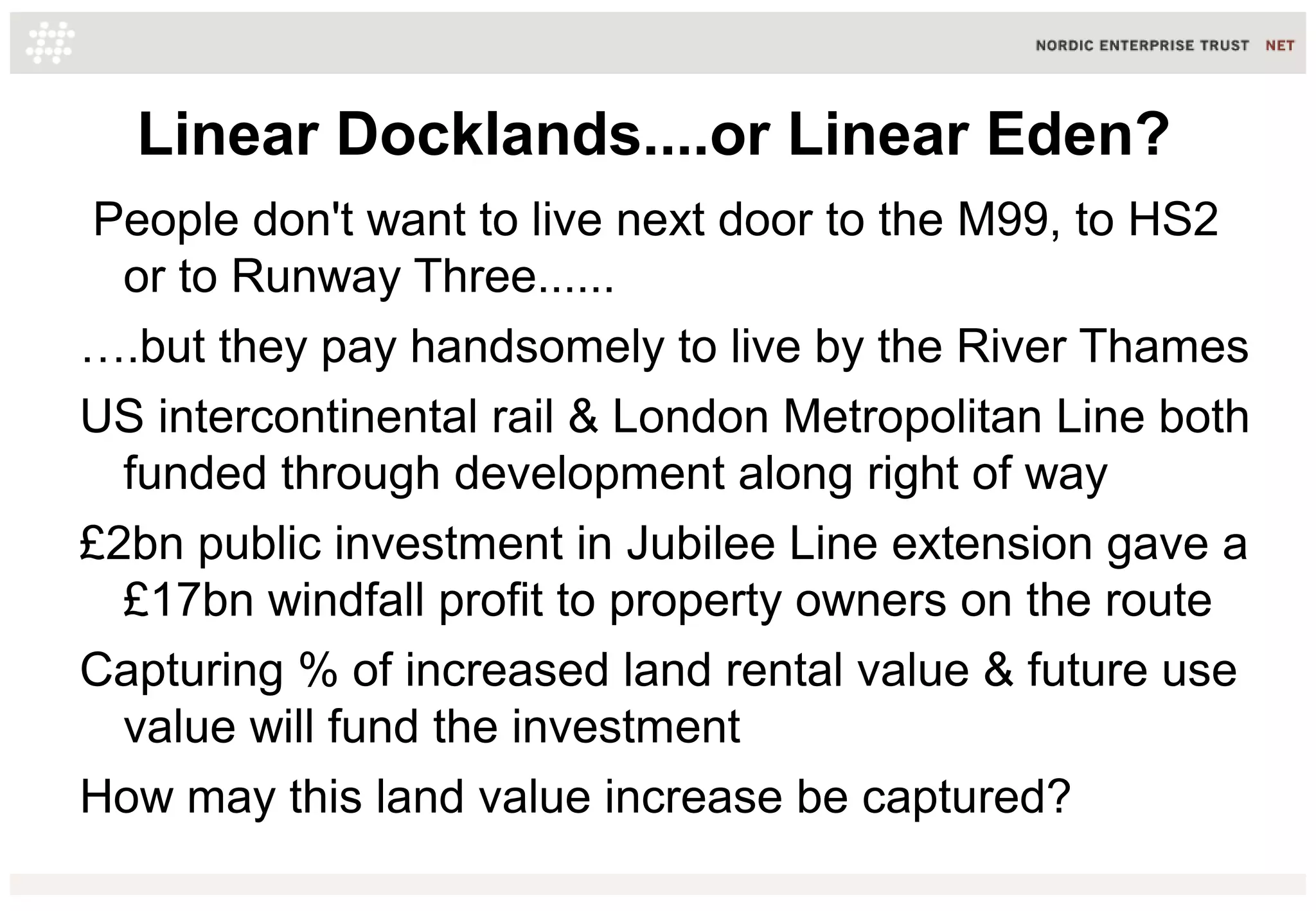 Linear Docklands....or Linear Eden?
People don't want to live next door to the M99, to HS2
or to Runway Three......
….but they pay handsomely to live by the River Thames
US intercontinental rail & London Metropolitan Line both
funded through development along right of way
£2bn public investment in Jubilee Line extension gave a
£17bn windfall profit to property owners on the route
Capturing % of increased land rental value & future use
value will fund the investment
How may this land value increase be captured?
 