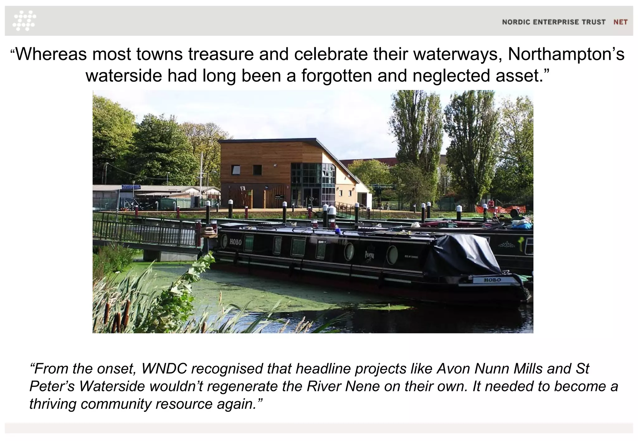 “From the onset, WNDC recognised that headline projects like Avon Nunn Mills and St
Peter’s Waterside wouldn’t regenerate the River Nene on their own. It needed to become a
thriving community resource again.”
“Whereas most towns treasure and celebrate their waterways, Northampton’s
waterside had long been a forgotten and neglected asset.”
 