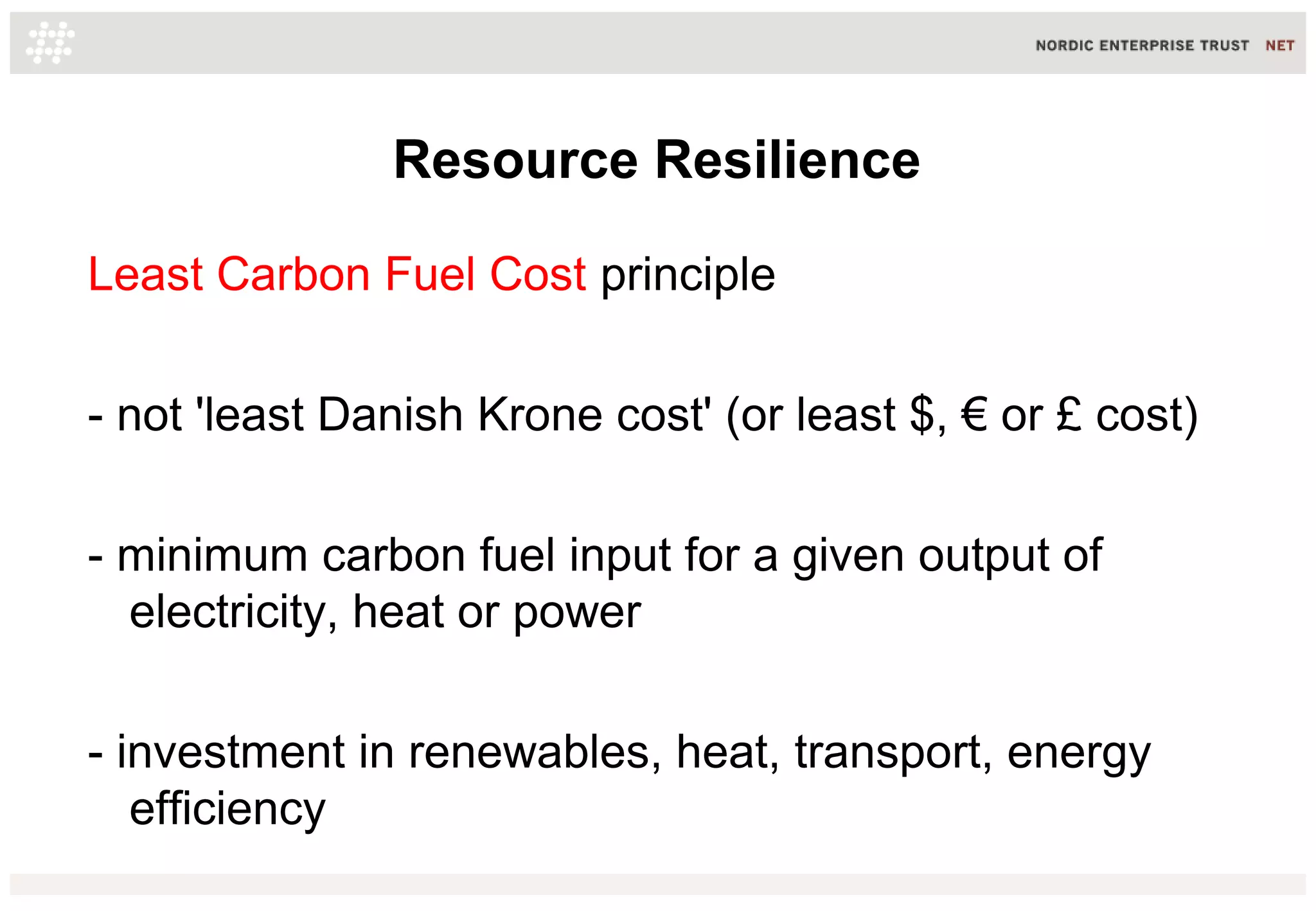 Resource Resilience
Least Carbon Fuel Cost principle
- not 'least Danish Krone cost' (or least $, € or £ cost)
- minimum carbon fuel input for a given output of
electricity, heat or power
- investment in renewables, heat, transport, energy
efficiency
 
