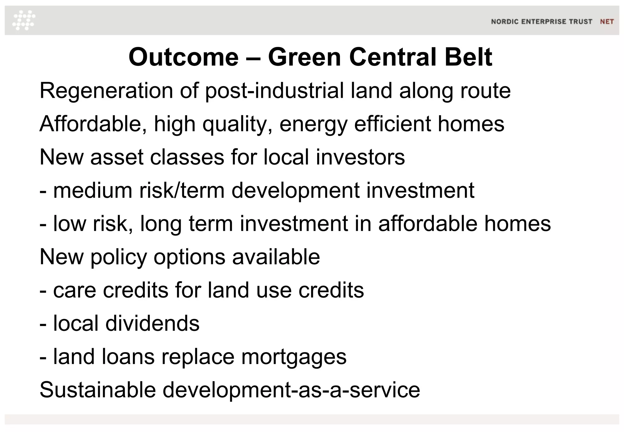 Outcome – Green Central Belt
Regeneration of post-industrial land along route
Affordable, high quality, energy efficient homes
New asset classes for local investors
- medium risk/term development investment
- low risk, long term investment in affordable homes
New policy options available
- care credits for land use credits
- local dividends
- land loans replace mortgages
Sustainable development-as-a-service
 