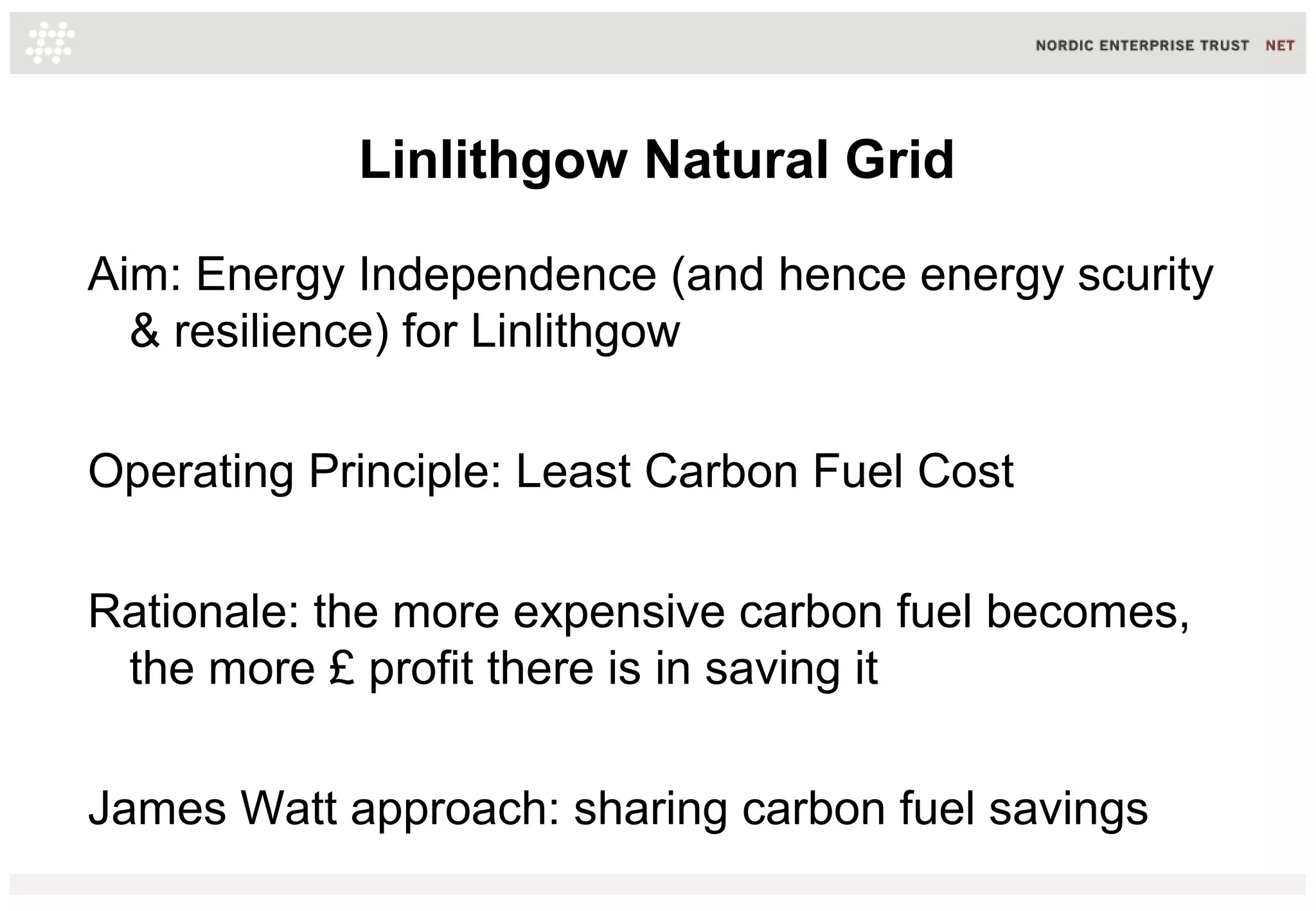 Linlithgow Natural Grid
Aim: Energy Independence (and hence energy scurity
& resilience) for Linlithgow
Operating Principle: Least Carbon Fuel Cost
Rationale: the more expensive carbon fuel becomes,
the more £ profit there is in saving it
James Watt approach: sharing carbon fuel savings
 