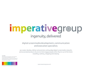 digital screenmedia development, communication
                                                                        and execution specialists
                                                       we create, develop, deliver and promote cutting edge digital screenmedia networks
                                                      and associated products & services that engage people when they’re out of the home
                                                                            travelling, working, shopping and relaxing
Copyright
This document is the property of the Imperative
Group Limited and tendered to you on the
understanding that its contents are copyright and
that the proposals expressed in it are those of the
Imperative Group Limited.




                                                                                  www.imperativegroup.com
© Copyright the Imperative Group Limited 2012
 