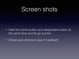Screen shots
•

Hold the home button and sleep/wake button at
the same time and let go quickly

•

Check your photos to see if it worked!

 