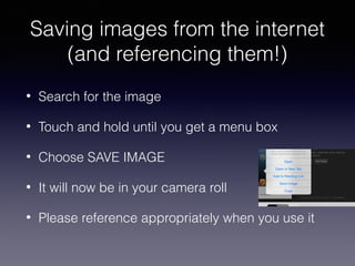 Saving images from the internet
(and referencing them!)
•

Search for the image

•

Touch and hold until you get a menu box

•

Choose SAVE IMAGE

•

It will now be in your camera roll

•

Please reference appropriately when you use it

 