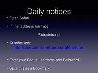 Daily notices

•

Open Safari

•

In the address bar type
Paduaintranet

•

At home use:
http://paduaintranet.padua.qld.edu.au

•

Enter your Padua username and Password

•

Save this as a Bookmark

 