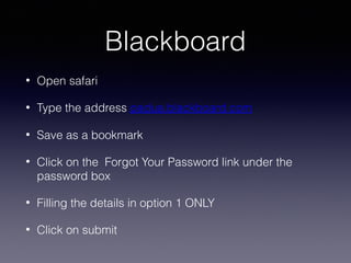 Blackboard
•

Open safari

•

Type the address padua.blackboard.com

•

Save as a bookmark

•

Click on the Forgot Your Password link under the
password box

•

Filling the details in option 1 ONLY

•

Click on submit

 