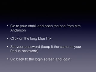 •

Go to your email and open the one from Mrs
Anderson

•

Click on the long blue link

•

Set your password (keep it the same as your
Padua password)

•

Go back to the login screen and login

 