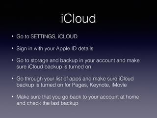 iCloud
•

Go to SETTINGS, iCLOUD

•

Sign in with your Apple ID details

•

Go to storage and backup in your account and make
sure iCloud backup is turned on

•

Go through your list of apps and make sure iCloud
backup is turned on for Pages, Keynote, iMovie

•

Make sure that you go back to your account at home
and check the last backup

 